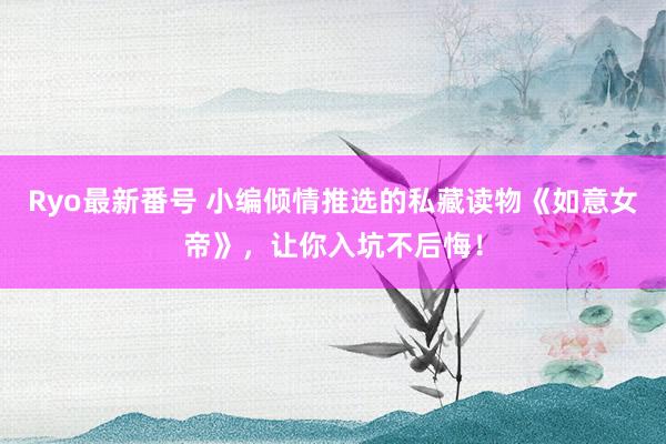 Ryo最新番号 小编倾情推选的私藏读物《如意女帝》，让你入坑不后悔！