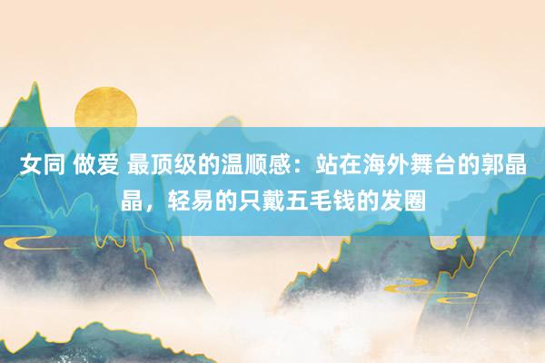 女同 做爱 最顶级的温顺感：站在海外舞台的郭晶晶，轻易的只戴五毛钱的发圈