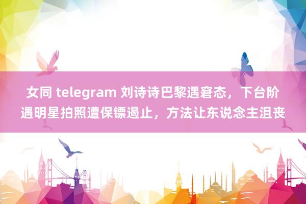 女同 telegram 刘诗诗巴黎遇窘态，下台阶遇明星拍照遭保镖遏止，方法让东说念主沮丧