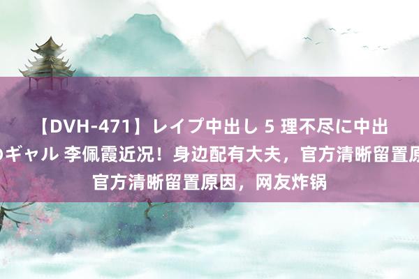 【DVH-471】レイプ中出し 5 理不尽に中出しされた7人のギャル 李佩霞近况！身边配有大夫，官方清晰留置原因，网友炸锅