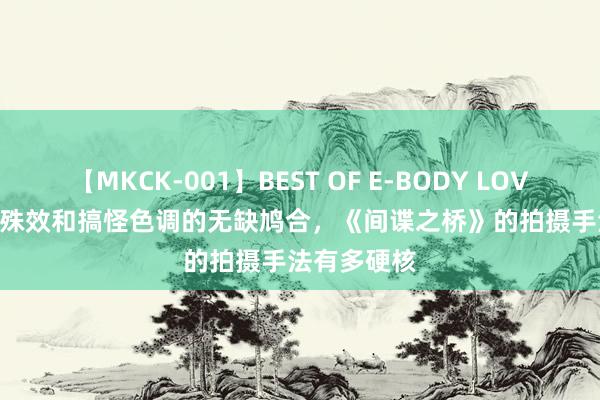 【MKCK-001】BEST OF E-BODY LOVERS 2008 殊效和搞怪色调的无缺鸠合，《间谍之桥》的拍摄手法有多硬核