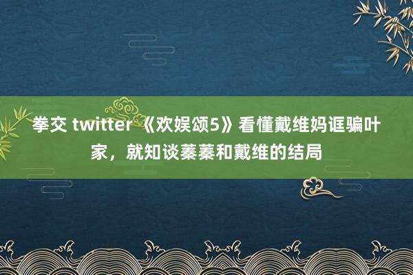 拳交 twitter 《欢娱颂5》看懂戴维妈诓骗叶家，就知谈蓁蓁和戴维的结局