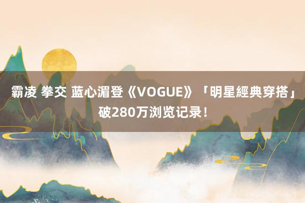 霸凌 拳交 蓝心湄登《VOGUE》「明星經典穿搭」破280万浏览记录！