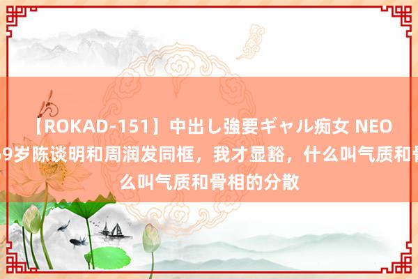 【ROKAD-151】中出し強要ギャル痴女 NEO 4時間 当69岁陈谈明和周润发同框，我才显豁，什么叫气质和骨相的分散