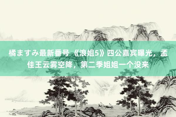 橘ますみ最新番号 《浪姐5》四公嘉宾曝光，孟佳王云雾空降，第二季姐姐一个没来