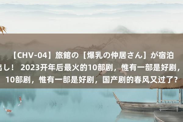 【CHV-04】旅館の［爆乳の仲居さん］が宿泊客に輪姦されナマ中出し！ 2023开年后最火的10部剧，惟有一部是好剧，国产剧的春风又过了？