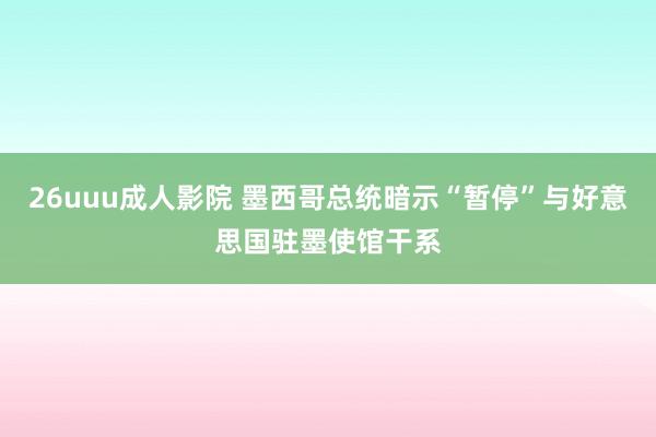 26uuu成人影院 墨西哥总统暗示“暂停”与好意思国驻墨使馆干系