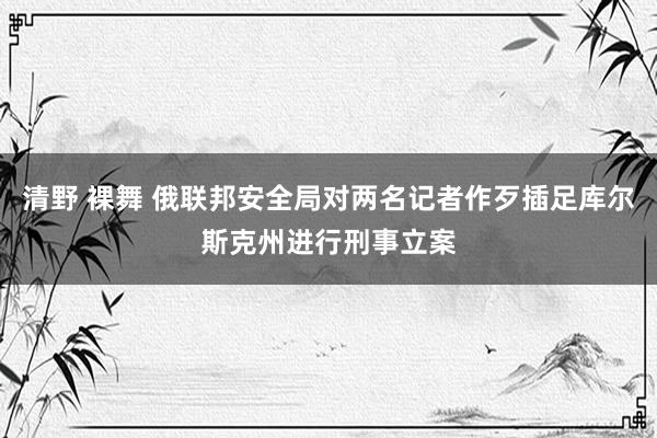 清野 裸舞 俄联邦安全局对两名记者作歹插足库尔斯克州进行刑事立案