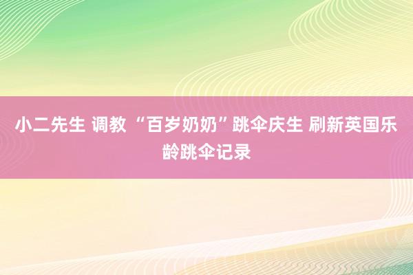 小二先生 调教 “百岁奶奶”跳伞庆生 刷新英国乐龄跳伞记录