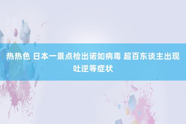 热热色 日本一景点检出诺如病毒 超百东谈主出现吐逆等症状