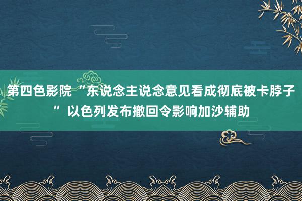 第四色影院 “东说念主说念意见看成彻底被卡脖子” 以色列发布撤回令影响加沙辅助