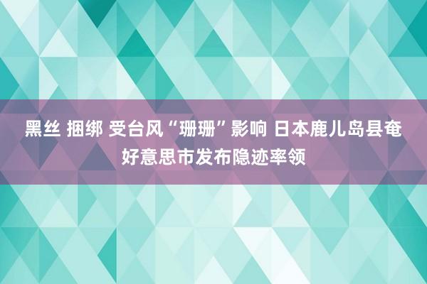 黑丝 捆绑 受台风“珊珊”影响 日本鹿儿岛县奄好意思市发布隐迹率领