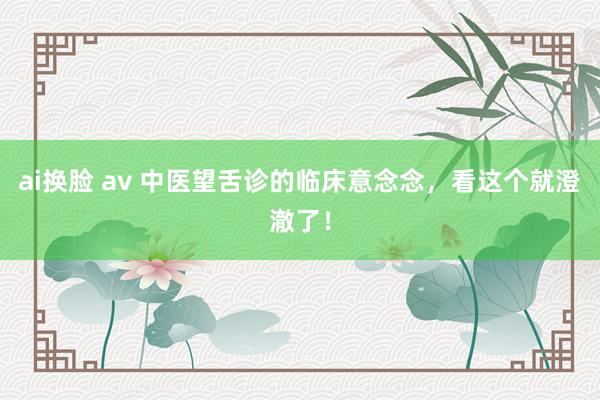 ai换脸 av 中医望舌诊的临床意念念，看这个就澄澈了！