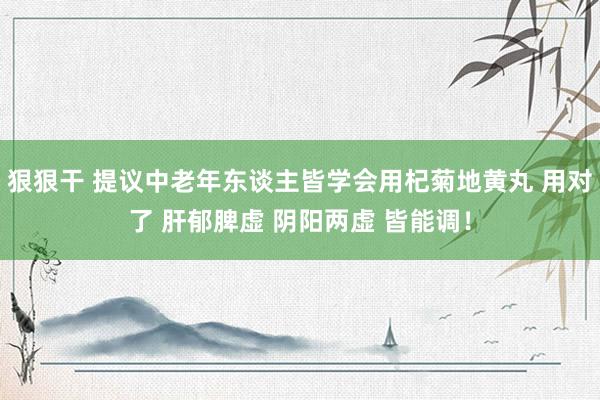 狠狠干 提议中老年东谈主皆学会用杞菊地黄丸 用对了 肝郁脾虚 阴阳两虚 皆能调！