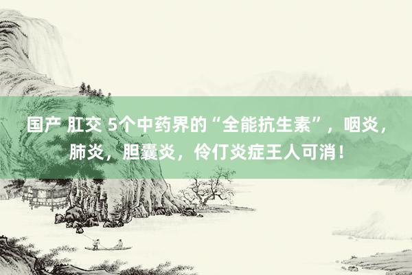 国产 肛交 5个中药界的“全能抗生素”，咽炎，肺炎，胆囊炎，伶仃炎症王人可消！