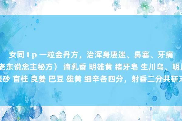 女同 t p 一粒金丹方，治浑身凄迷、鼻塞、牙痛等（稳居妙手山野一尘老东说念主秘方） 滴乳香 明雄黄 猪牙皂 生川乌、明月石、上千里香 上辰砂 官桂 良姜 巴豆 雄黄 细辛各四分，射香二分共研末以小红枣肉打和为丸，如黄豆大，每用一粒