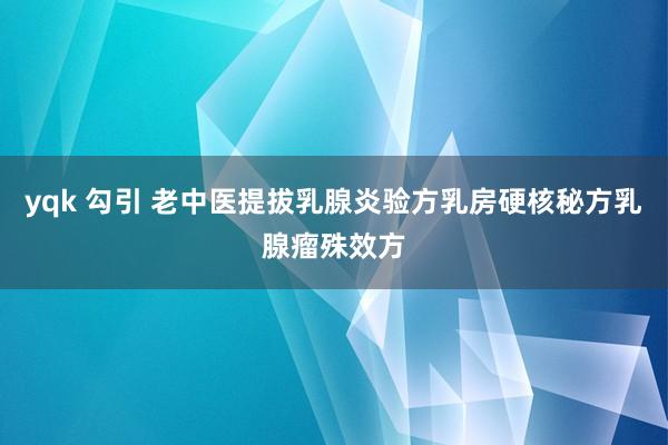 yqk 勾引 老中医提拔乳腺炎验方乳房硬核秘方乳腺瘤殊效方