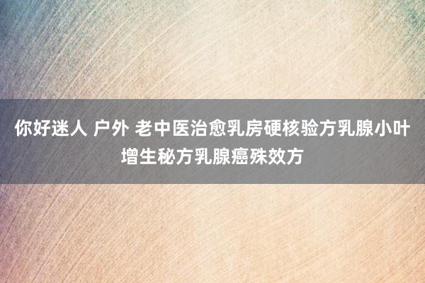 你好迷人 户外 老中医治愈乳房硬核验方乳腺小叶增生秘方乳腺癌殊效方