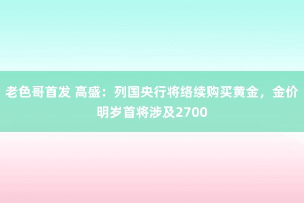 老色哥首发 高盛：列国央行将络续购买黄金，金价明岁首将涉及2700