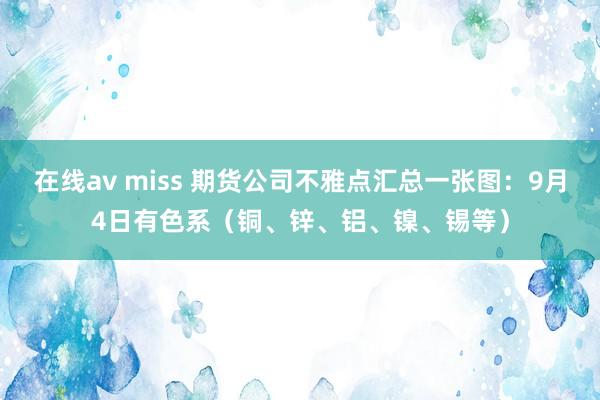 在线av miss 期货公司不雅点汇总一张图：9月4日有色系（铜、锌、铝、镍、锡等）