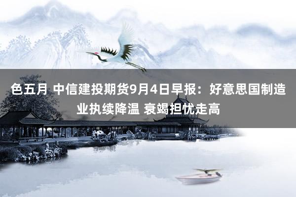 色五月 中信建投期货9月4日早报：好意思国制造业执续降温 衰竭担忧走高