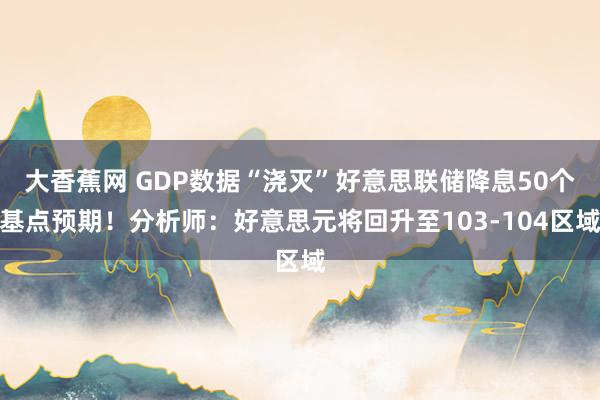 大香蕉网 GDP数据“浇灭”好意思联储降息50个基点预期！分析师：好意思元将回升至103-104区域