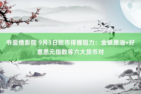 爷爱撸影院 9月3日欧市撑握阻力：金银原油+好意思元指数等六大货币对