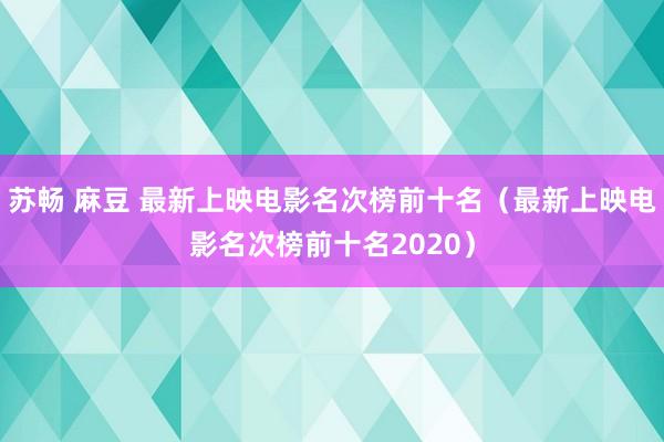 苏畅 麻豆 最新上映电影名次榜前十名（最新上映电影名次榜前十名2020）