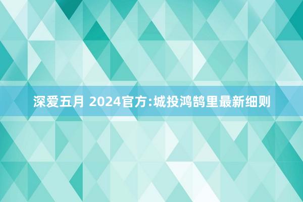 深爱五月 2024官方:城投鸿鹄里最新细则