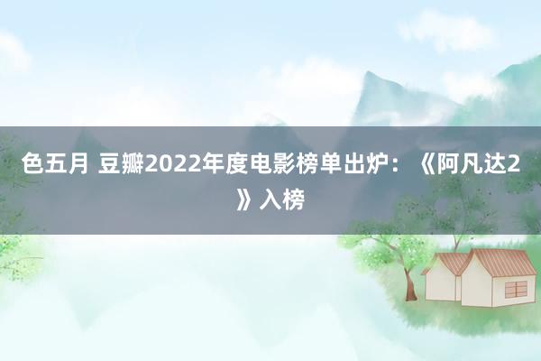 色五月 豆瓣2022年度电影榜单出炉：《阿凡达2》入榜