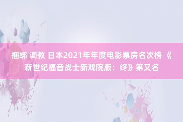 捆绑 调教 日本2021年年度电影票房名次榜 《新世纪福音战士新戏院版：终》第又名