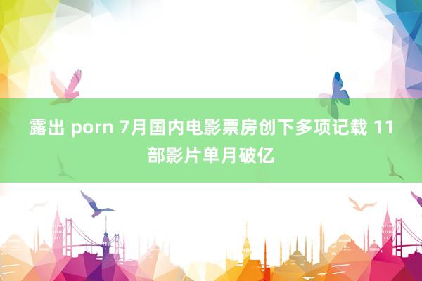 露出 porn 7月国内电影票房创下多项记载 11部影片单月破亿