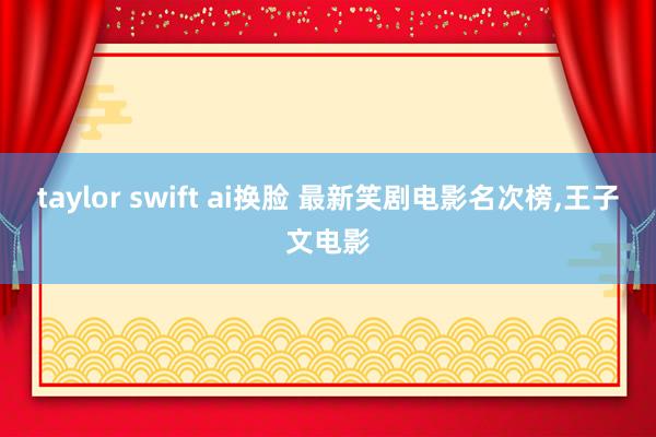 taylor swift ai换脸 最新笑剧电影名次榜,王子文电影