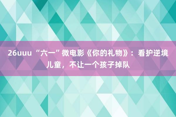 26uuu “六一”微电影《你的礼物》：看护逆境儿童，不让一个孩子掉队