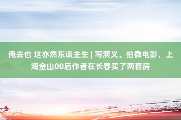 俺去也 这亦然东谈主生 | 写演义、拍微电影，上海金山00后作者在长春买了两套房