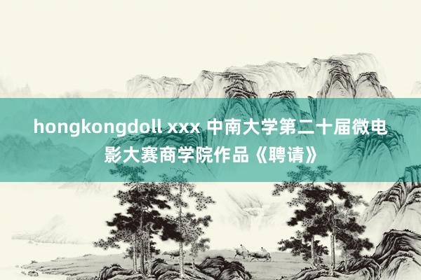 hongkongdoll xxx 中南大学第二十届微电影大赛商学院作品《聘请》