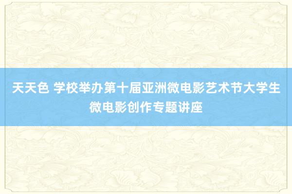 天天色 学校举办第十届亚洲微电影艺术节大学生微电影创作专题讲座