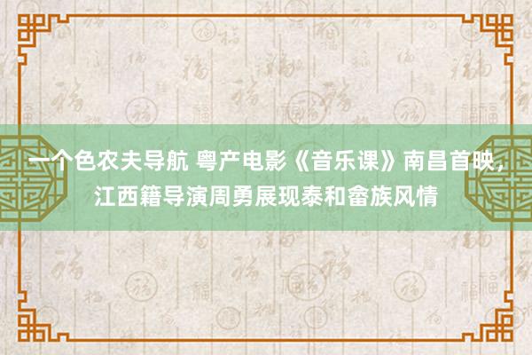 一个色农夫导航 粤产电影《音乐课》南昌首映，江西籍导演周勇展现泰和畲族风情