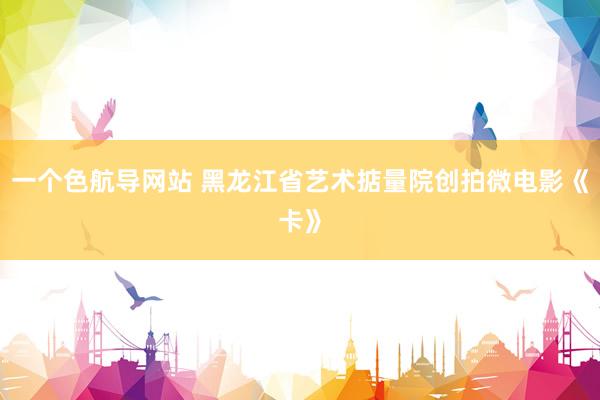 一个色航导网站 黑龙江省艺术掂量院创拍微电影《卡》