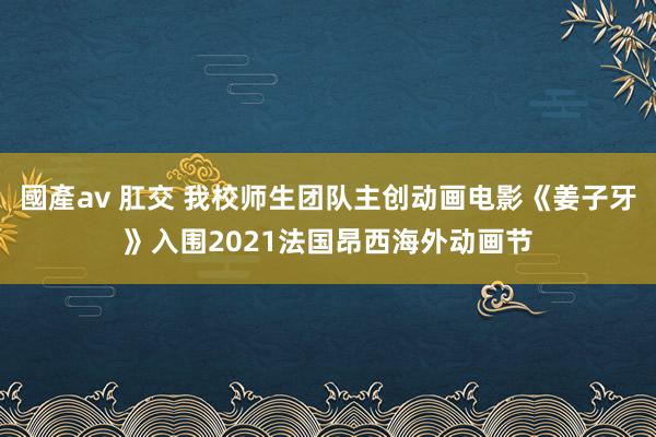 國產av 肛交 我校师生团队主创动画电影《姜子牙》入围2021法国昂西海外动画节