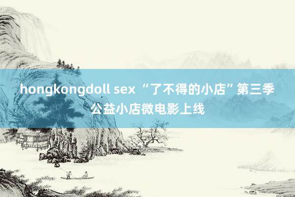 hongkongdoll sex “了不得的小店”第三季公益小店微电影上线