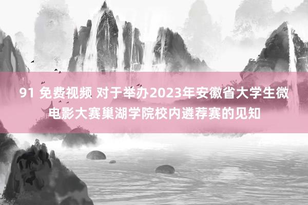 91 免费视频 对于举办2023年安徽省大学生微电影大赛巢湖学院校内遴荐赛的见知