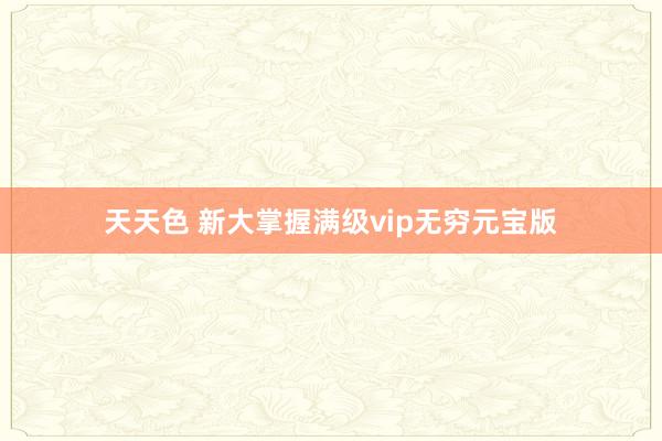 天天色 新大掌握满级vip无穷元宝版