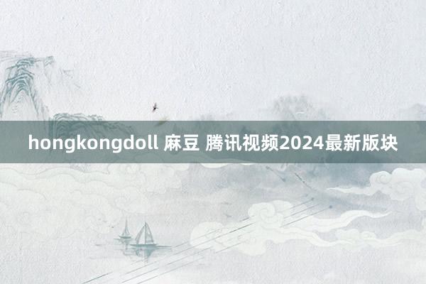 hongkongdoll 麻豆 腾讯视频2024最新版块