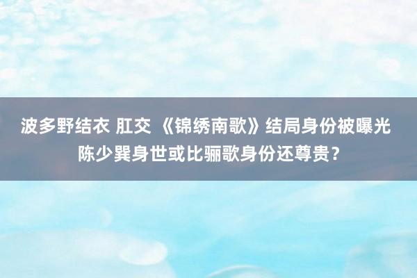 波多野结衣 肛交 《锦绣南歌》结局身份被曝光 陈少巽身世或比骊歌身份还尊贵？