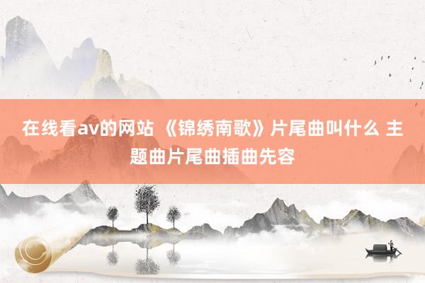 在线看av的网站 《锦绣南歌》片尾曲叫什么 主题曲片尾曲插曲先容