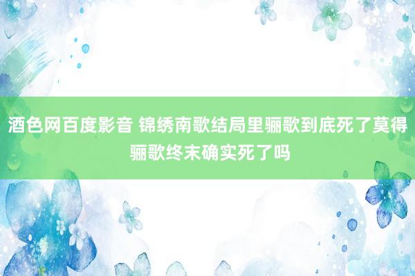 酒色网百度影音 锦绣南歌结局里骊歌到底死了莫得 骊歌终末确实死了吗