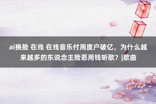 ai换脸 在线 在线音乐付用度户破亿，为什么越来越多的东说念主险恶用钱听歌？|歌曲