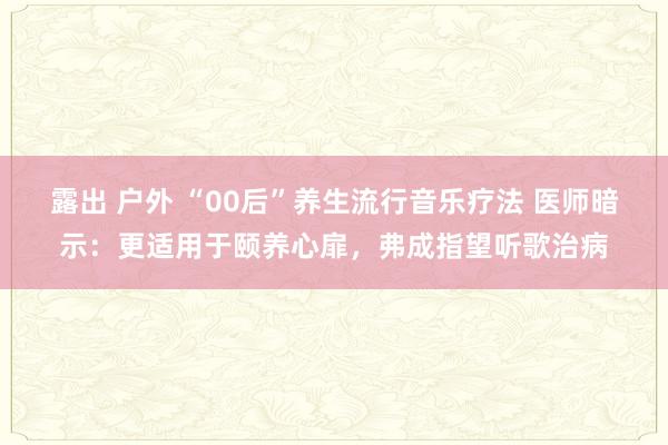 露出 户外 “00后”养生流行音乐疗法 医师暗示：更适用于颐养心扉，弗成指望听歌治病