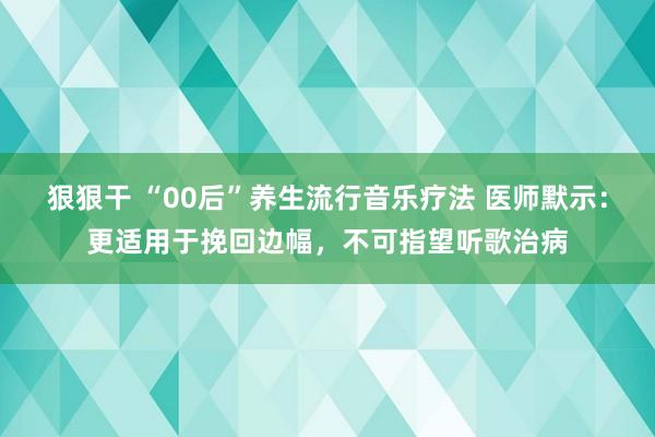 狠狠干 “00后”养生流行音乐疗法 医师默示：更适用于挽回边幅，不可指望听歌治病